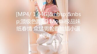 [MP4/ 1.04G]&nbsp;&nbsp;顶级色影ED Mosai极品妹纸春情 众猛男轮番抽插小逼操麻了