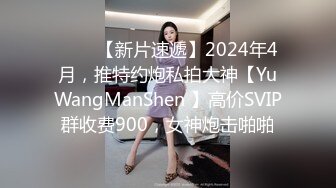 ♈♈♈【新片速遞】2024年4月，推特约炮私拍大神【YuWangManShen 】高价SVIP群收费900，女神炮击啪啪