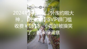 2024年6月流出，外围约啪大神，【空虚猫】SVIP群门槛收费￥1618，小姐姐被操笑了，看来很满意